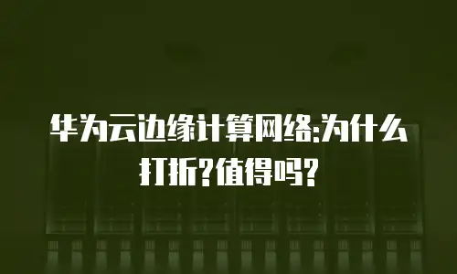 华为云边缘计算网络:为什么打折?值得吗?