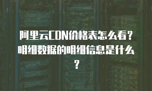 阿里云CDN价格表怎么看？明细数据的明细信息是什么？