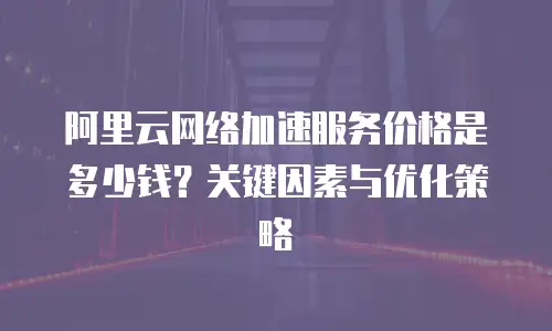 阿里云网络加速服务价格是多少钱？关键因素与优化策略  