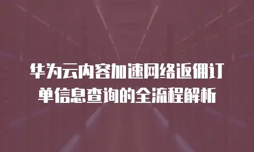 华为云内容加速网络返佣订单信息查询的全流程解析  