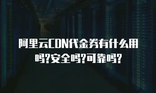 阿里云CDN代金券有什么用吗?安全吗?可靠吗?
