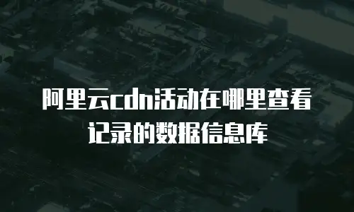 阿里云cdn活动在哪里查看记录的数据信息库