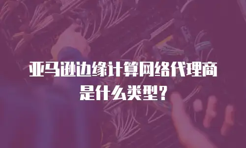 亚马逊边缘计算网络代理商是什么类型？