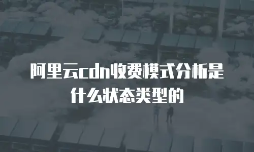 阿里云cdn收费模式分析是什么状态类型的
