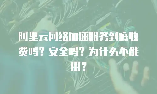 阿里云网络加速服务到底收费吗？安全吗？为什么不能用？