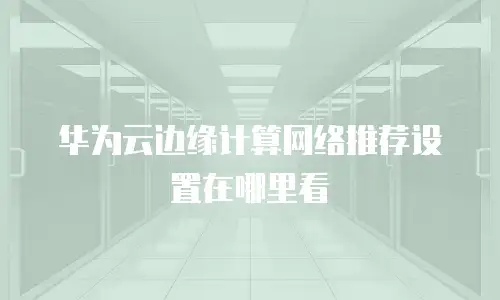 华为云边缘计算网络推荐设置在哪里看