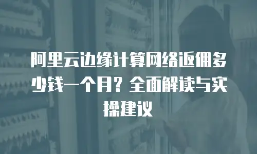 阿里云边缘计算网络返佣多少钱一个月？全面解读与实操建议  