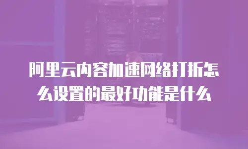 阿里云内容加速网络打折怎么设置的最好功能是什么