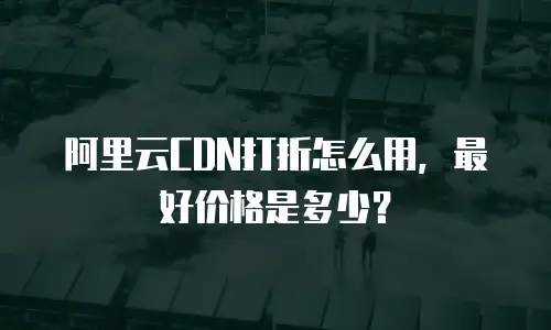 阿里云CDN打折怎么用，最好价格是多少？