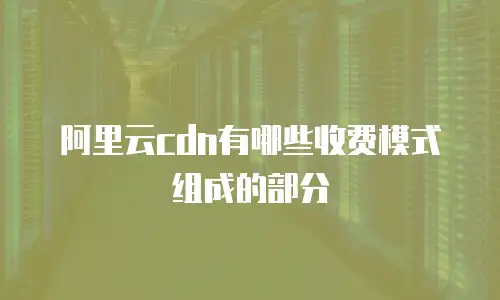 阿里云cdn有哪些收费模式组成的部分