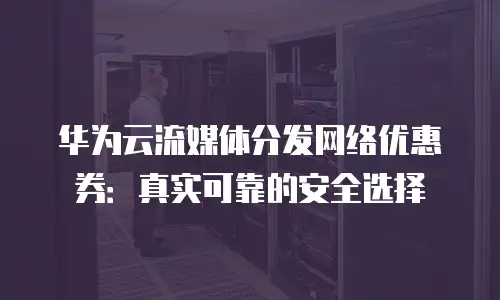 华为云流媒体分发网络优惠券：真实可靠的安全选择