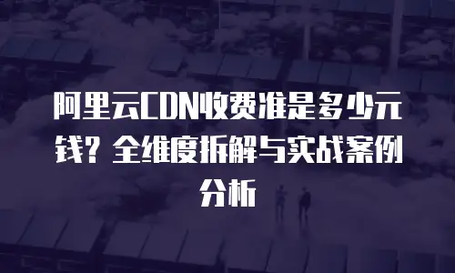 阿里云CDN收费准是多少元钱？全维度拆解与实战案例分析
