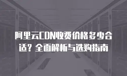 阿里云CDN收费价格多少合适？全面解析与选购指南