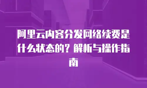 阿里云内容分发网络续费是什么状态的？解析与操作指南