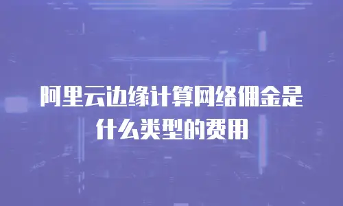 阿里云边缘计算网络佣金是什么类型的费用