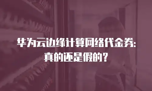 华为云边缘计算网络代金券：真的还是假的？
