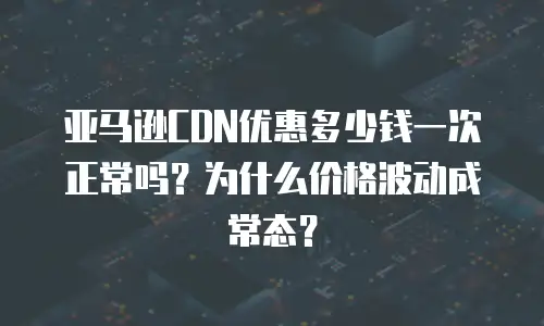 亚马逊CDN优惠多少钱一次正常吗？为什么价格波动成常态？