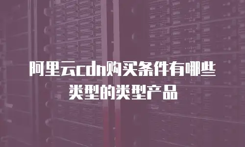 阿里云cdn购买条件有哪些类型的类型产品