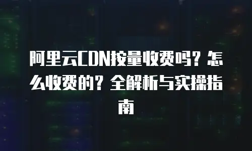 阿里云CDN按量收费吗？怎么收费的？全解析与实操指南