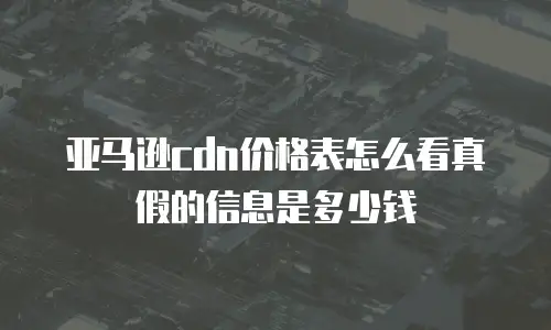 亚马逊cdn价格表怎么看真假的信息是多少钱