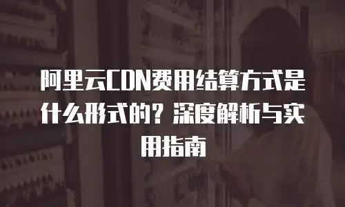 阿里云CDN费用结算方式是什么形式的？深度解析与实用指南