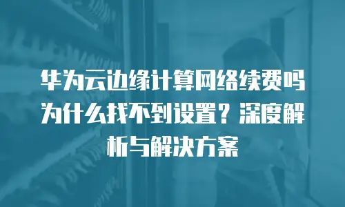 华为云边缘计算网络续费吗为什么找不到设置？深度解析与解决方案