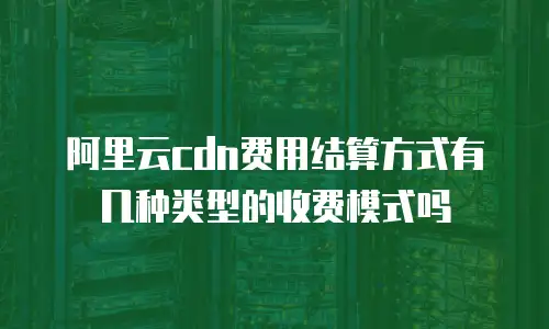 阿里云cdn费用结算方式有几种类型的收费模式吗