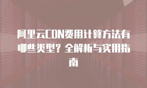 阿里云CDN费用计算方法有哪些类型？全解析与实用指南
