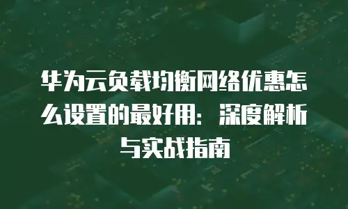 华为云负载均衡网络优惠怎么设置的最好用：深度解析与实战指南
