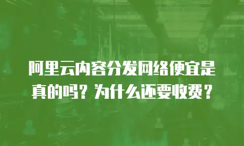 阿里云内容分发网络便宜是真的吗？为什么还要收费？