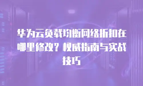 华为云负载均衡网络折扣在哪里修改？权威指南与实战技巧