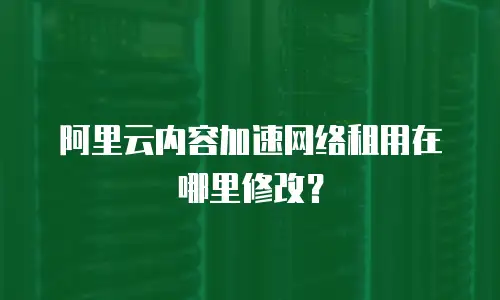 阿里云内容加速网络租用在哪里修改？