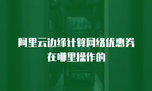 阿里云边缘计算网络优惠券在哪里操作的