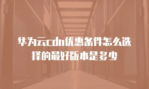 华为云cdn优惠条件怎么选择的最好版本是多少