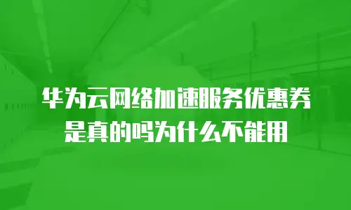 华为云网络加速服务优惠券是真的吗为什么不能用