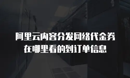 阿里云内容分发网络代金券在哪里看的到订单信息