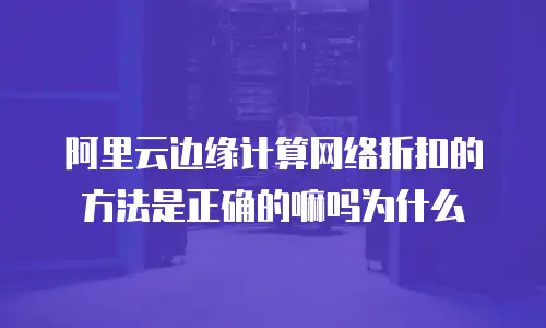 阿里云边缘计算网络折扣的方法是正确的嘛吗为什么