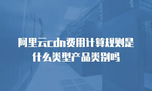 阿里云cdn费用计算规则是什么类型产品类别吗