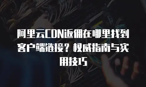 阿里云CDN返佣在哪里找到客户端链接？权威指南与实用技巧