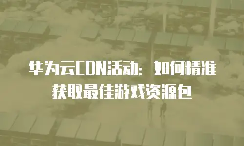 华为云CDN活动：如何精准获取最佳游戏资源包