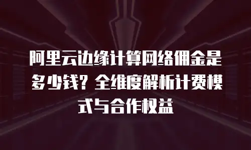 阿里云边缘计算网络佣金是多少钱？全维度解析计费模式与合作权益