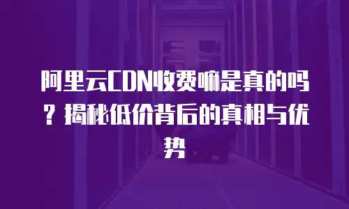阿里云CDN收费嘛是真的吗？揭秘低价背后的真相与优势