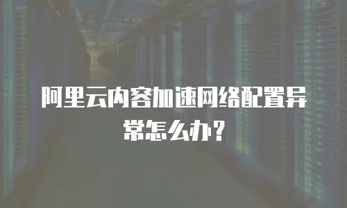 阿里云内容加速网络配置异常怎么办？