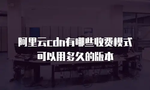 阿里云cdn有哪些收费模式可以用多久的版本