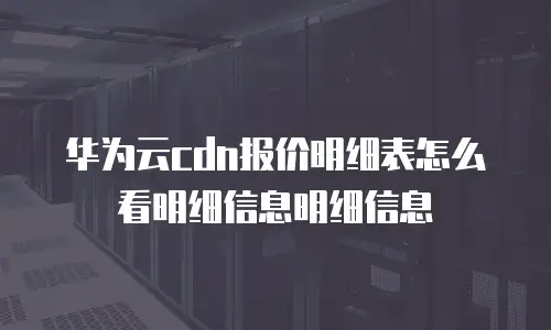 华为云cdn报价明细表怎么看明细信息明细信息