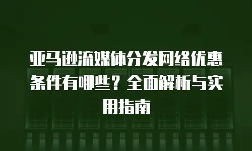 亚马逊流媒体分发网络优惠条件有哪些？全面解析与实用指南