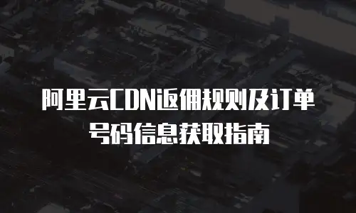 阿里云CDN返佣规则及订单号码信息获取指南