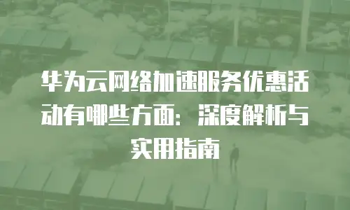 华为云网络加速服务优惠活动有哪些方面：深度解析与实用指南