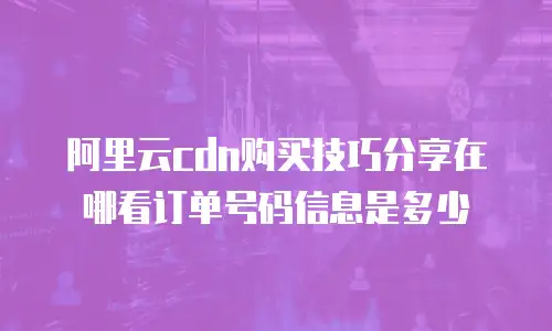阿里云cdn购买技巧分享在哪看订单号码信息是多少