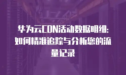 华为云CDN活动数据明细：如何精准追踪与分析您的流量记录